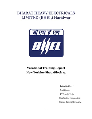 1
BHARAT HEAVY ELECTRICALS
LIMITED (BHEL) Haridwar
Vocational Training Report
New Turbine Shop -Block 15
Submitted by:
Anuj Gupta
4th
Year, B. Tech
Mechanical Engineering
Manav Rachna University
 