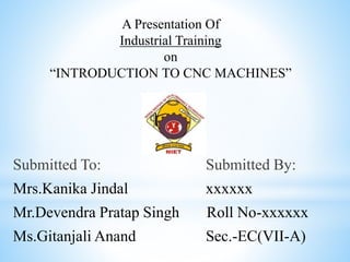 A Presentation Of
Industrial Training
on
“INTRODUCTION TO CNC MACHINES”
Submitted To: Submitted By:
Mrs.Kanika Jindal xxxxxx
Mr.Devendra Pratap Singh Roll No-xxxxxx
Ms.Gitanjali Anand Sec.-EC(VII-A)
 