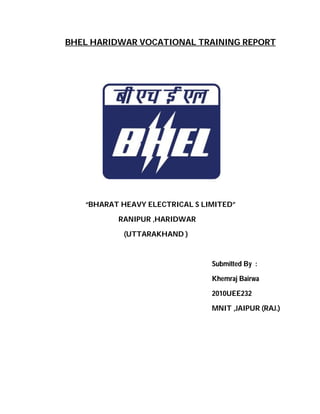 BHEL HARIDWAR VOCATIONAL TRAINING REPORT
“BHARAT HEAVY ELECTRICAL S LIMITED”
RANIPUR ,HARIDWAR
(UTTARAKHAND )
Submitted By :
Khemraj Bairwa
2010UEE232
MNIT ,JAIPUR (RAJ.)
 