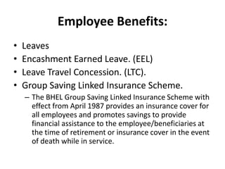 Employee Benefits:
•   Leaves
•   Encashment Earned Leave. (EEL)
•   Leave Travel Concession. (LTC).
•   Group Saving Linked Insurance Scheme.
    – The BHEL Group Saving Linked Insurance Scheme with
      effect from April 1987 provides an insurance cover for
      all employees and promotes savings to provide
      financial assistance to the employee/beneficiaries at
      the time of retirement or insurance cover in the event
      of death while in service.
 