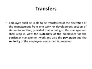 Transfers

• Employee shall be liable to be transferred at the discretion of
  the management from one work or development section of
  station to another, provided that in doing so the management
  shall keep in view the suitability of the employees for the
  particular management work and also the pay grade and the
  seniority of the employees concerned is projected.
 