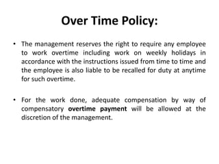 Over Time Policy:
• The management reserves the right to require any employee
  to work overtime including work on weekly holidays in
  accordance with the instructions issued from time to time and
  the employee is also liable to be recalled for duty at anytime
  for such overtime.

• For the work done, adequate compensation by way of
  compensatory overtime payment will be allowed at the
  discretion of the management.
 