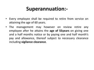Superannuation:-
• Every employee shall be required to retire from service on
  attaining the age of 60 years.
• The management may however on review retire any
  employee after he attains the age of 55years on giving one
  and a half months notice or by paying one and half month’s
  pay and allowance, thereof subject to necessary clearance
  including vigilance clearance.
 