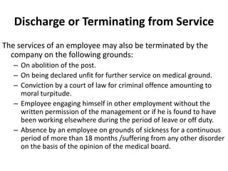 Discharge or Terminating from Service
The services of an employee may also be terminated by the
  company on the following grounds:
   – On abolition of the post.
   – On being declared unfit for further service on medical ground.
   – Conviction by a court of law for criminal offence amounting to
     moral turpitude.
   – Employee engaging himself in other employment without the
     written permission of the management or if he is found to have
     been working elsewhere during the period of leave or off duty.
   – Absence by an employee on grounds of sickness for a continuous
     period of more than 18 months /suffering from any other disorder
     on the basis of the opinion of the medical board.
 