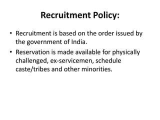 Recruitment Policy:
• Recruitment is based on the order issued by
  the government of India.
• Reservation is made available for physically
  challenged, ex-servicemen, schedule
  caste/tribes and other minorities.
 