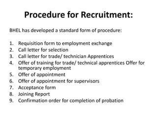 Procedure for Recruitment:
BHEL has developed a standard form of procedure:

1.   Requisition form to employment exchange
2.   Call letter for selection
3.   Call letter for trade/ technician Apprentices
4.   Offer of training for trade/ technical apprentices Offer for
     temporary employment
5.   Offer of appointment
6.   Offer of appointment for supervisors
7.   Acceptance form
8.   Joining Report
9.   Confirmation order for completion of probation
 