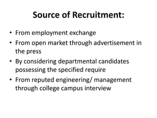 Source of Recruitment:
• From employment exchange
• From open market through advertisement in
  the press
• By considering departmental candidates
  possessing the specified require
• From reputed engineering/ management
  through college campus interview
 