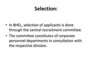 Selection:

• In BHEL, selection of applicants is done
  through the central recruitment committee.
• The committee constitutes of corporate
  personnel departments in consultation with
  the respective division.
 