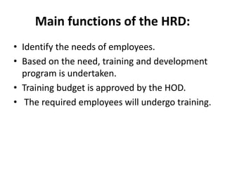 Main functions of the HRD:
• Identify the needs of employees.
• Based on the need, training and development
  program is undertaken.
• Training budget is approved by the HOD.
• The required employees will undergo training.
 