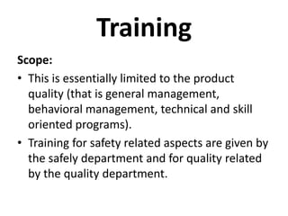 Training
Scope:
• This is essentially limited to the product
  quality (that is general management,
  behavioral management, technical and skill
  oriented programs).
• Training for safety related aspects are given by
  the safely department and for quality related
  by the quality department.
 