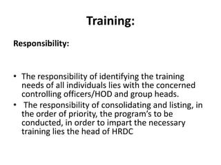Training:
Responsibility:


• The responsibility of identifying the training
  needs of all individuals lies with the concerned
  controlling officers/HOD and group heads.
• The responsibility of consolidating and listing, in
  the order of priority, the program’s to be
  conducted, in order to impart the necessary
  training lies the head of HRDC
 