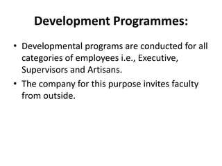 Development Programmes:
• Developmental programs are conducted for all
  categories of employees i.e., Executive,
  Supervisors and Artisans.
• The company for this purpose invites faculty
  from outside.
 
