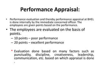 Performance Appraisal:
• Performance evaluation and thereby performance appraisal at BHEL
  is done internally by the immediate concerned officer. The
  employees are given points based on the performance.
• The employees are evaluated on the basis of
  points.
   – 10 points – poor performance
   – 20 points – excellent performance

   * Evaluation done based on many factors such as
     punctuality, discipline, creativeness, leadership,
     communication, etc. based on which appraisal is done
     .
 