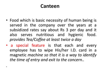 Canteen

• Food which is basic necessity of human being is
  served in the company over the years at a
  subsidized rates say about Rs 3 per day and it
  also serves nutritious and hygienic food.
  provides Tea/Coffee at least twice a day
• a special feature is that each and every
  employee has to wipe His/her I.D. card in a
  magnetic machine so that it is a way to identify
  the time of entry and exit to the concern..
.
 