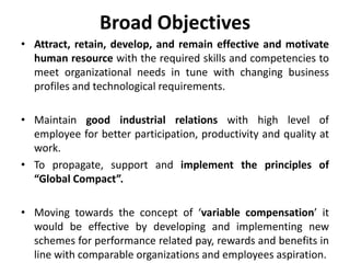 Broad Objectives
• Attract, retain, develop, and remain effective and motivate
  human resource with the required skills and competencies to
  meet organizational needs in tune with changing business
  profiles and technological requirements.

• Maintain good industrial relations with high level of
  employee for better participation, productivity and quality at
  work.
• To propagate, support and implement the principles of
  “Global Compact”.

• Moving towards the concept of ‘variable compensation’ it
  would be effective by developing and implementing new
  schemes for performance related pay, rewards and benefits in
  line with comparable organizations and employees aspiration.
 