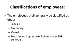 Classifications of employees:
• The employees shall generally be classified as
  under
  – Regular.
  – Temporary.
  – Casual.
  – Probationer, Apprentice/ Trainee under BHEL
    schemes.
 