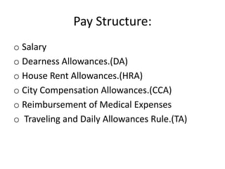 Pay Structure:
o Salary
o Dearness Allowances.(DA)
o House Rent Allowances.(HRA)
o City Compensation Allowances.(CCA)
o Reimbursement of Medical Expenses
o Traveling and Daily Allowances Rule.(TA)
 
