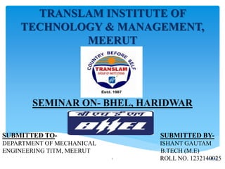 TRANSLAM INSTITUTE OF
TECHNOLOGY & MANAGEMENT,
MEERUT
SEMINAR ON- BHEL, HARIDWAR
SUBMITTED TO- SUBMITTED BY-
DEPARTMENT OF MECHANICAL ISHANT GAUTAM
ENGINEERING TITM, MEERUT B.TECH (M.E)
ROLL NO. 12321400251/11/20161
 