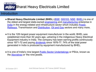 Bharat Heavy Electricals Limited
Introduction
   ● Bharat Heavy Electricals Limited (BHEL) (BSE: 500103, NSE: BHEL) is one of
     the oldest and largest state-owned engineering and manufacturing enterprise in
     India in the energy-related and infrastructure sector which includes Power,
     Railways, Transmission and Distribution, Oil and Gas sectors and many more.

   ● It is the 12th largest power equipment manufacturer in the world. BHEL was
     established more than 50 years ago, ushering in the indigenous Heavy Electrical
     Equipment industry in India. The company has been earning profits continuously
     since 1971-72 and paying dividends since 1976-77. 74% of the total power
     generated in India is produced by equipment manufactured by BHEL.

   ● It is one of India's nine largest Public Sector Undertakings or PSUs, known as
     the Navratnas or 'the nine jewels.




   28 October 2011       Ankit Michael Samuel, HR Trainee (MANIT Bhopal)
 