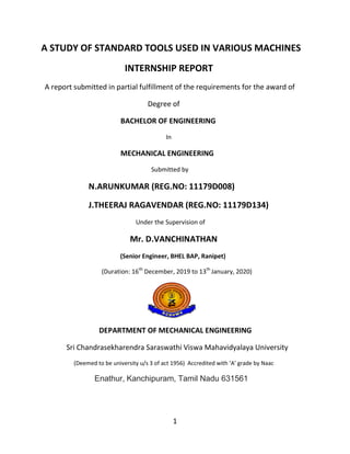 1
A STUDY OF STANDARD TOOLS USED IN VARIOUS MACHINES
INTERNSHIP REPORT
A report submitted in partial fulfillment of the requirements for the award of
Degree of
BACHELOR OF ENGINEERING
In
MECHANICAL ENGINEERING
Submitted by
N.ARUNKUMAR (REG.NO: 11179D008)
J.THEERAJ RAGAVENDAR (REG.NO: 11179D134)
Under the Supervision of
Mr. D.VANCHINATHAN
(Senior Engineer, BHEL BAP, Ranipet)
(Duration: 16th
December, 2019 to 13th
January, 2020)
DEPARTMENT OF MECHANICAL ENGINEERING
Sri Chandrasekharendra Saraswathi Viswa Mahavidyalaya University
(Deemed to be university u/s 3 of act 1956) Accredited with ‘A’ grade by Naac
Enathur, Kanchipuram, Tamil Nadu 631561
 