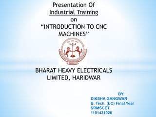 Presentation Of
Industrial Training
on
“INTRODUCTION TO CNC
MACHINES”
BHARAT HEAVY ELECTRICALS
LIMITED, HARIDWAR
BY:
DIKSHA GANGWAR
B. Tech. (EC) Final Year
SRMSCET
1101431026
 