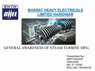 BHARAT HEAVY ELECTRICALS
LIMITED HARIDWAR
Presentation By:-
MRITYUNJAYA
CHAUHAN
ME- 4TH YEAR
ROLL NO.:1403340122
GENERAL AWARENESS OF STEAM TURBINE MFG.
 