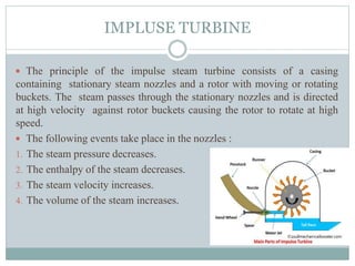 IMPLUSE TURBINE
 The principle of the impulse steam turbine consists of a casing
containing stationary steam nozzles and a rotor with moving or rotating
buckets. The steam passes through the stationary nozzles and is directed
at high velocity against rotor buckets causing the rotor to rotate at high
speed.
 The following events take place in the nozzles :
1. The steam pressure decreases.
2. The enthalpy of the steam decreases.
3. The steam velocity increases.
4. The volume of the steam increases.
 