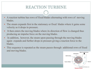 REACTION TURBINE
 A reaction turbine has rows of fixed blades alternating with rows of moving
blades.
 The steam expands first in the stationary or fixed blades where it gains some
velocity as it drops in pressure.
 It then enters the moving blades where its direction of flow is changed thus
producing an impulse force on the moving blades.
 In addition, however, the steam upon passing through the moving blades
again expands and further drops in pressure giving a reaction force to the
blades.
 This sequence is repeated as the steam passes through additional rows of fixed
and moving blades.
 