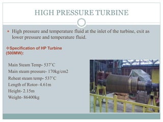 HIGH PRESSURE TURBINE
 High pressure and temperature fluid at the inlet of the turbine, exit as
lower pressure and temperature fluid.
Specification of HP Turbine
(500MW):
Main Steam Temp- 537˚C
Main steam pressure- 170kg/cm2
Reheat steam temp- 537˚C
Length of Rotor- 4.61m
Height- 2.15m
Weight- 86400kg
 