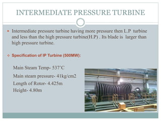 INTERMEDIATE PRESSURE TURBINE
 Intermediate pressure turbine having more pressure then L.P turbine
and less than the high pressure turbine(H.P) . Its blade is larger than
high pressure turbine.
 Specification of IP Turbine (500MW):
Main Steam Temp- 537˚C
Main steam pressure- 41kg/cm2
Length of Rotor- 4.425m
Height- 4.80m
 