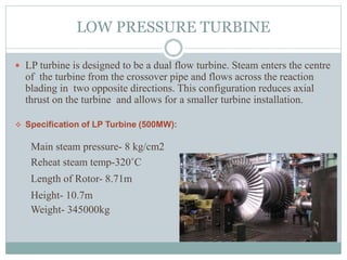 LOW PRESSURE TURBINE
 LP turbine is designed to be a dual flow turbine. Steam enters the centre
of the turbine from the crossover pipe and flows across the reaction
blading in two opposite directions. This configuration reduces axial
thrust on the turbine and allows for a smaller turbine installation.
 Specification of LP Turbine (500MW):
Main steam pressure- 8 kg/cm2
Reheat steam temp-320˚C
Length of Rotor- 8.71m
Height- 10.7m
Weight- 345000kg
 