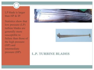 L.P. TURBINE BLADES
LP blade is larger
than HP & IP.
Statistics show that
low pressure (LP)
turbine blades are
generally more
susceptible to
failure than those of
the high pressure
(HP) and
intermediate
pressure (HP).
 