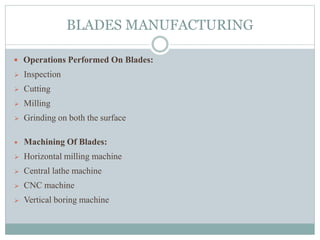 BLADES MANUFACTURING
 Operations Performed On Blades:
 Inspection
 Cutting
 Milling
 Grinding on both the surface
 Machining Of Blades:
 Horizontal milling machine
 Central lathe machine
 CNC machine
 Vertical boring machine
 