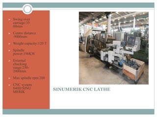 SINUMERIK CNC LATHE
 Swing over
carriage:35
00mm
 Centre distance
:9000mm
 Weight capacity:120 T
 Spindle
power:196KW
 External
chucking
range:250-
2000mm
 Max spindle rpm:200
 CNC system
840D:SINU
MERIK
 