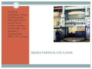 SKODA VERTICAL CNC LATHE
 Finishing
machining casings
including guide
blade grooves are
carried out in
vertical position
on this lathe. The
machine is
provided with
840C CNC system
 