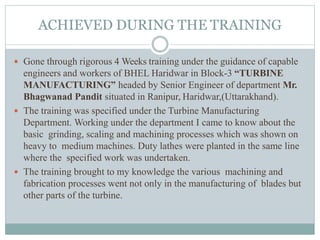 ACHIEVED DURING THE TRAINING
 Gone through rigorous 4 Weeks training under the guidance of capable
engineers and workers of BHEL Haridwar in Block-3 “TURBINE
MANUFACTURING” headed by Senior Engineer of department Mr.
Bhagwanad Pandit situated in Ranipur, Haridwar,(Uttarakhand).
 The training was specified under the Turbine Manufacturing
Department. Working under the department I came to know about the
basic grinding, scaling and machining processes which was shown on
heavy to medium machines. Duty lathes were planted in the same line
where the specified work was undertaken.
 The training brought to my knowledge the various machining and
fabrication processes went not only in the manufacturing of blades but
other parts of the turbine.
 