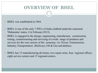 OVERVIEW OF BHEL
 BHEL was established in 1964.
 BHEL is one of the only 7 PSUs of India clubbed underthe esteemed
'Maharatna' status. (1st February2013).
 BHEL is engaged in the design, engineering, manufacture, construction,
testing, commissioning and servicing of a wide range of products and
services for the core sectors of the economy, viz. Power, Transmission,
Industry,Transportation (Railway), Oil & Gas and defence.
 BHEL has 15 manufacturing divisions, two repair units, four regional offices,
eight service centers and 15 regionalcenters.
 