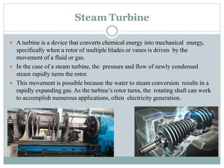 Steam Turbine
 A turbine is a device that converts chemical energy into mechanical energy,
specifically when a rotor of multiple blades or vanes is driven by the
movement of a fluid or gas.
 In the case of a steam turbine, the pressure and flow of newly condensed
steam rapidly turns the rotor.
 This movement is possible because the water to steam conversion results in a
rapidly expanding gas. As the turbine’s rotor turns, the rotating shaft can work
to accomplish numerous applications, often electricity generation.
 