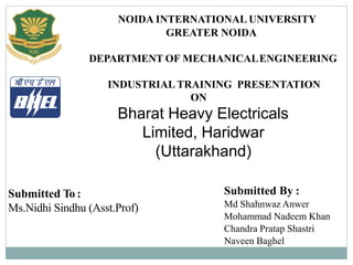 NOIDA INTERNATIONAL UNIVERSITY
GREATER NOIDA
DEPARTMENT OF MECHANICALENGINEERING
INDUSTRIAL TRAINING PRESENTATION
ON
Bharat Heavy Electricals
Limited, Haridwar
(Uttarakhand)
Submitted To :
Ms.Nidhi Sindhu (Asst.Prof)
Submitted By :
Md Shahnwaz Anwer
Mohammad Nadeem Khan
Chandra Pratap Shastri
Naveen Baghel
 