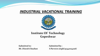 INDUSTRIAL VACATIONAL TRAINING
Submitted to: Submitted by :
Mr. Dinesh Chauhan S Parveen singh(151340104026)
Institute Of Technology
Gopeshwar
 