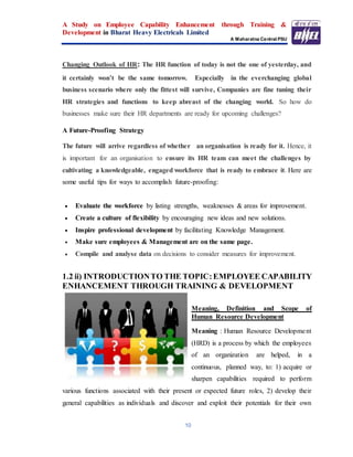 A Study on Employee Capability Enhancement through Training &
Development in Bharat Heavy Electricals Limited
A Maharatna Central PSU
10
Changing Outlook of HR: The HR function of today is not the one of yesterday, and
it certainly won’t be the same tomorrow. Especially in the everchanging global
business scenario where only the fittest will survive, Companies are fine tuning their
HR strategies and functions to keep abreast of the changing world. So how do
businesses make sure their HR departments are ready for upcoming challenges?
A Future-Proofing Strategy
The future will arrive regardless of whether an organisation is ready for it. Hence, it
is important for an organisation to ensure its HR team can meet the challenges by
cultivating a knowledgeable, engaged workforce that is ready to embrace it. Here are
some useful tips for ways to accomplish future-proofing:
 Evaluate the workforce by listing strengths, weaknesses & areas for improvement.
 Create a culture of flexibility by encouraging new ideas and new solutions.
 Inspire professional development by facilitating Knowledge Management.
 Make sure employees & Management are on the same page.
 Compile and analyse data on decisions to consider measures for improvement.
1.2 ii) INTRODUCTIONTO THE TOPIC:EMPLOYEE CAPABILITY
ENHANCEMENT THROUGH TRAINING & DEVELOPMENT
Meaning, Definition and Scope of
Human Resource Development
Meaning : Human Resource Development
(HRD) is a process by which the employees
of an organization are helped, in a
continuous, planned way, to: 1) acquire or
sharpen capabilities required to perform
various functions associated with their present or expected future roles, 2) develop their
general capabilities as individuals and discover and exploit their potentials for their own
 