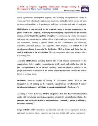 A Study on Employee Capability Enhancement through Training &
Development in Bharat Heavy Electricals Limited
A Maharatna Central PSU
11
and/or organizational development purposes, and 3) develop an organizational culture in
which supervisor-subordinate relationships, teamwork, and collaboration among sub-units
are strong and contribute to the professional wellbeing, motivation and pride of employees.
HRD climate is characterized by the tendencies such as treating employees as the
prime assets ofthe Company, perceiving that developing employees is the job of every
manager, believing in the capability of employees, communicating openly, encouraging
risk taking and experimentation, making efforts to help employees recognize their strengths
and weaknesses, creating a general climate of trust, collaboration and autonomy,
supportive personnel policies, and supportive HRD practices. An optimal level of
development climate is essential for facilitating HRD activities and furthering the
goals & objectives of the organisation. The top management subscribing to these values
is a starting point.
A healthy HRD climate certainly bolsters the overall internal environment of the
organisation, fosters employee commitment, involvement and satisfaction with the
job. An improvement in the mental capability, skill and physical capacity of the
people constitutes an increase in the human capital because this enables the human
factor to produce more.
Definition: American Society of Training & Development defines HRD as “the
integrated use of training & development, organizational development & career
development to improve individual, group & organizational effectiveness”.
According to Mclean & Mclean, “HRD is any process that has the potential to develop
adults with work-based knowledge, expertise, productivity & satisfaction whether for
personal gain or for the benefit of an organization, community, nation or ultimately
the whole humanity.”
Scope of HRD: HRD is beneficial and important not only for an organization but also
individual employees, clients, customers etc. who have to deal with a given organization.
 