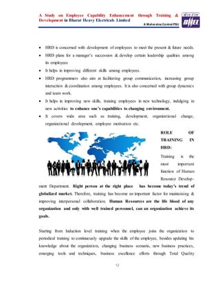 A Study on Employee Capability Enhancement through Training &
Development in Bharat Heavy Electricals Limited
A Maharatna Central PSU
12
 HRD is concerned with development of employees to meet the present & future needs.
 HRD plans for a manager’s succession & develop certain leadership qualities among
its employees
 It helps in improving different skills among employees.
 HRD programmers also aim at facilitating group communication, increasing group
interaction & coordination among employees. It is also concerned with group dynamics
and team work.
 It helps in improving new skills, training employees in new technology, indulging in
new activities to enhance one’s capabilities to changing environment.
 It covers wide area such as training, development, organizational change,
organizational development, employee motivation etc.
ROLE OF
TRAINING IN
HRD:
Training is the
most important
function of Human
Resource Develop-
ment Department. Right person at the right place has become today’s trend of
globalized market. Therefore, training has become an important factor for maintaining &
improving interpersonal collaboration. Human Resources are the life blood of any
organization and only with well trained personnel, can an organization achieve its
goals.
Starting from Induction level training when the employee joins the organization to
periodical training to continuously upgrade the skills of the employee, besides updating his
knowledge about the organization, changing business scenario, new business practices,
emerging tools and techniques, business excellence efforts through Total Quality
 