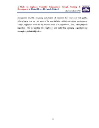 A Study on Employee Capability Enhancement through Training &
Development in Bharat Heavy Electricals Limited
A Maharatna Central PSU
13
Management (TQM), increasing expectations of customers like lower cost, best quality,
reduced cycle time etc., are some of the most included subjects in training programmes.
Trained employees would be the precious assets to an organization. Thus, HRD plays an
important role in training the employees and achieving changing organizational
strategies, goals & objectives.
 