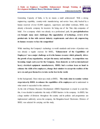 A Study on Employee Capability Enhancement through Training &
Development in Bharat Heavy Electricals Limited
A Maharatna Central PSU
15
Generating Capacity of India, is by no means a small achievement! With a strong
engineering capability, country-wide manufacturing and service base, ably backed by a
human reservoir of over 42,000 engineers, supervisors and skilled workmen, BHEL was
already a favourite company for investors for being one of the ‘blue chip companies of
India’. For a company which was already on a professional path, the post-globalisation
era brought many more challenges like upgradation of technology, review of its
product-mix in line with current industry requirements and above all, empowering
its human resource to face the competition!
While matching the Company’s technology to world standards and review of product-mix
was already a regular exercise for BHEL, ‘Enhancement of the Capabilities of
Employees’ was a major challenge as it is the human resource which primarily drives
the growth of any organization, not just the money and machines. As competition was
becoming tough each year for the Company, from domestic as well as international
heavy electrical equipment manufacturers, BHEL had a serious issue on hand to
enhance the skills of its employees, change their mindset to accept the realities of the
new era and gear themselves to take on the best in the world.
In this background, I have taken up a study at BHEL. The study aims to examine various
steps taken by BHEL to enhance the capabilities of its employees and to understand to
what extent it succeeded in this endeavor.
As the role of Human Resource Development (HRD) Department is crucial in a task like
this, it was decided to undertake the study of HRD function in the company. As BHEL has
a large number of divisions throughout the country and its policies and programmes are
implemented uniformly across the company, the Bengaluru-based Electronics Division of
BHEL was selected for carrying out this study.
 