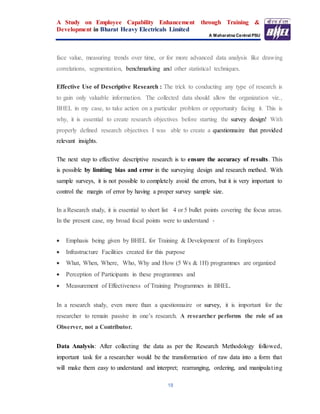 A Study on Employee Capability Enhancement through Training &
Development in Bharat Heavy Electricals Limited
A Maharatna Central PSU
18
face value, measuring trends over time, or for more advanced data analysis like drawing
correlations, segmentation, benchmarking and other statistical techniques.
Effective Use of Descriptive Research : The trick to conducting any type of research is
to gain only valuable information. The collected data should allow the organization viz.,
BHEL in my case, to take action on a particular problem or opportunity facing it. This is
why, it is essential to create research objectives before starting the survey design! With
properly defined research objectives I was able to create a questionnaire that provided
relevant insights.
The next step to effective descriptive research is to ensure the accuracy of results. This
is possible by limiting bias and error in the surveying design and research method. With
sample surveys, it is not possible to completely avoid the errors, but it is very important to
control the margin of error by having a proper survey sample size.
In a Research study, it is essential to short list 4 or 5 bullet points covering the focus areas.
In the present case, my broad focal points were to understand -
 Emphasis being given by BHEL for Training & Development of its Employees
 Infrastructure Facilities created for this purpose
 What, When, Where, Who, Why and How (5 Ws & 1H) programmes are organized
 Perception of Participants in these programmes and
 Measurement of Effectiveness of Training Programmes in BHEL.
In a research study, even more than a questionnaire or survey, it is important for the
researcher to remain passive in one’s research. A researcher performs the role of an
Observer, not a Contributor.
Data Analysis: After collecting the data as per the Research Methodology followed,
important task for a researcher would be the transformation of raw data into a form that
will make them easy to understand and interpret; rearranging, ordering, and manipulating
 