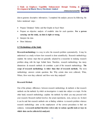 A Study on Employee Capability Enhancement through Training &
Development in Bharat Heavy Electricals Limited
A Maharatna Central PSU
19
data to generate descriptive information. I completed the analysis process by following the
below mentioned steps :
 Prepare Tabulated Tables and Bar Graphs in Excel Sheet
 Prepare an objective analysis of available data for each question. For a person
carrying out the study, no data is right or wrong.
 Interpret the data
 Draw Inference
2.7 Methodology of the Study
Research methodology is a way to solve the research problem systematically. It may be
understood as a study to know how research is done scientifically. Research methodology
explains the various steps that are generally adopted by a researcher in studying research
problem along with the logic behind them. Therefore, research methodology has many
dimensions & research methods do constitute a part of the research methodology. The
scope of research methodology is wider than that of research methods. The term
methodology answers certain questions like Why certain data were collected, What,
Where, How were they collected and How were they analysed?
Research Method:
One of the primary differences between research methodology & methods is that research
methods are the methods by which an investigation is made into subject or a topic. On the
other hand, research methodology explains the methods by which you may proceed with
your research. Research method involves the actual experiments, tests, surveys etc. In short
it can be said that research methods aim at finding solutions to research problem whereas
research methodology aims at the employment of the correct procedures to find out
solutions. A research method therefore refers only to various specific tools or ways in
which data can be collected & analyzed.
 
