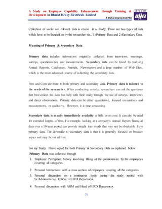 A Study on Employee Capability Enhancement through Training &
Development in Bharat Heavy Electricals Limited
A Maharatna Central PSU
20
Collection of useful and relevant data is crucial in a Study. There are two types of data
which have to be focused on by the researcher viz., 1) Primary Data and 2) Secondary Data.
Meaning of Primary & Secondary Data:
Primary data includes information originally collected from interviews, meetings,
surveys, questionnaires and measurements. Secondary data can be found by studying
Annual Reports, Catalogues, Journals, Newspapers and a large number of Web Sites,
which is the most advanced source of collecting the secondary data.
Pros and Cons are there to both primary and secondary data. Primary data is tailored to
the needs of the researcher. When conducting a study, researchers can ask the questions
that best collect the data that help with their study through the use of surveys, interviews
and direct observations. Primary data can be either quantitative, focused on numbers and
measurements, or qualitative. However, it is time consuming.
Secondary data is usually immediately available at little or no cost. It can also be used
for extended lengths of time. For example, looking at a company's Annual Report, financial
data over a 10-year period can provide insight into trends that may not be obtainable from
primary data. The downside to secondary data is that it is generally focused on broader
topics and may be out of date.
For my Study I have opted for both Primary & Secondary Data as explained below:
Primary Data was collected through
1. Employee Perception Survey involving filling of the questionnaire by the employees
covering all categories.
2. Personal Interactions with a cross section of employees covering all the categories.
3. Personal discussion on a continuous basis during the study period with
Sr.Administrative Officer of HRD Department.
4. Personal discussion with AGM and Head of HRD Department.
 