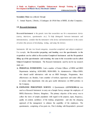 A Study on Employee Capability Enhancement through Training &
Development in Bharat Heavy Electricals Limited
A Maharatna Central PSU
21
Secondary Data was collected through
5. Annual Reports, 2.Books, 3.Catalogues & 4.Web Sites of BHEL & other Companies.
2.8 Research Instrument:
Research Instrument is the generic term that researchers use for a measurement device
(survey, interviews, questionnaire etc.). To help distinguish between instrument and
instrumentation, consider that the instrument is the device and instrumentation is the course
of action (the process of developing, testing, and using the device).
Instruments fall into two broad categories, researcher-completed and subject-completed.
For example, the Researcher preparing and handing over the questionnaire to the
respondent can be called as Researcher Completed Instrument and the Respondent
filling up of the questionnaire and returning the same to the researcher can be called
Subject-Completed Instrument. The Research Instruments used by me for my research
study are :
A. PERSONAL INTERVIEWS: I met a number of Senior Officers of HRM and HRD
Departments including AGM-HRD, DGM-HRD, Sr. Administrative Officer-HRD,
who shared useful information with me on HRD Strategies, Programmes, their
effectiveness etc. Besides, I met a number of workers, supervisors and senior officers
in various other departments who also gave useful information on HRD activities in
the Company.
B. EMPLOYEE PERCEPTION SURVEY: A Questionnaire (ANNEXURE-A) was
used as a Research Instrument to carry out a Sample Survey amongst the employees of
BHEL-Electronics Division, Bengaluru. The primary objective of the survey was to
collect the views of sample population with regard to the purpose, types, frequency,
quality & content, usefulness of the training programmes and also the changing
approach of the management to enhance the capability of the employees. The
questionnaire, comprising of two parts viz., Part-A dealing with Respondent’s personal
 