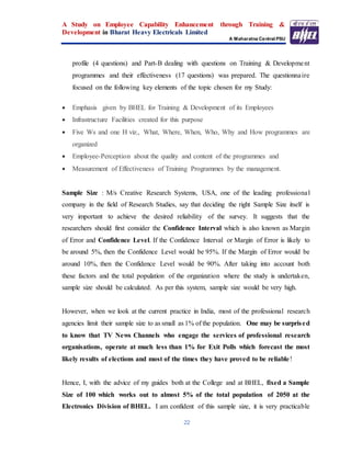 A Study on Employee Capability Enhancement through Training &
Development in Bharat Heavy Electricals Limited
A Maharatna Central PSU
22
profile (4 questions) and Part-B dealing with questions on Training & Development
programmes and their effectiveness (17 questions) was prepared. The questionnaire
focused on the following key elements of the topic chosen for my Study:
 Emphasis given by BHEL for Training & Development of its Employees
 Infrastructure Facilities created for this purpose
 Five Ws and one H viz., What, Where, When, Who, Why and How programmes are
organized
 Employee-Perception about the quality and content of the programmes and
 Measurement of Effectiveness of Training Programmes by the management.
Sample Size : M/s Creative Research Systems, USA, one of the leading professional
company in the field of Research Studies, say that deciding the right Sample Size itself is
very important to achieve the desired reliability of the survey. It suggests that the
researchers should first consider the Confidence Interval which is also known as Margin
of Error and Confidence Level. If the Confidence Interval or Margin of Error is likely to
be around 5%, then the Confidence Level would be 95%. If the Margin of Error would be
around 10%, then the Confidence Level would be 90%. After taking into account both
these factors and the total population of the organization where the study is undertaken,
sample size should be calculated. As per this system, sample size would be very high.
However, when we look at the current practice in India, most of the professional research
agencies limit their sample size to as small as 1% of the population. One may be surprised
to know that TV News Channels who engage the services of professional research
organisations, operate at much less than 1% for Exit Polls which forecast the most
likely results of elections and most of the times they have proved to be reliable!
Hence, I, with the advice of my guides both at the College and at BHEL, fixed a Sample
Size of 100 which works out to almost 5% of the total population of 2050 at the
Electronics Division of BHEL. I am confident of this sample size, it is very practicable
 
